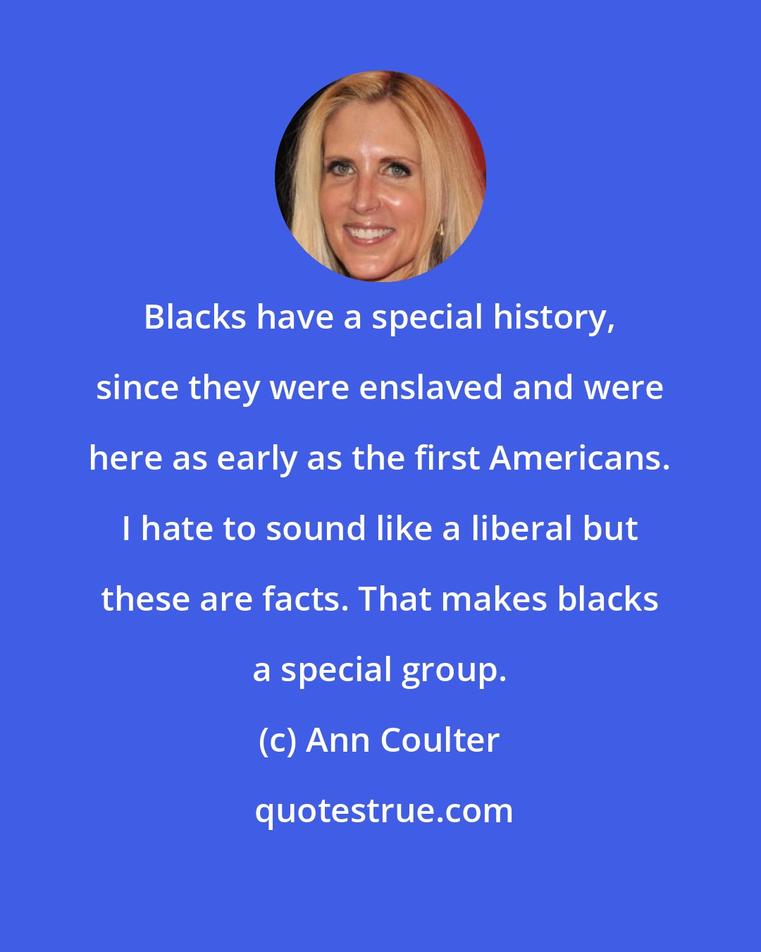 Ann Coulter: Blacks have a special history, since they were enslaved and were here as early as the first Americans. I hate to sound like a liberal but these are facts. That makes blacks a special group.
