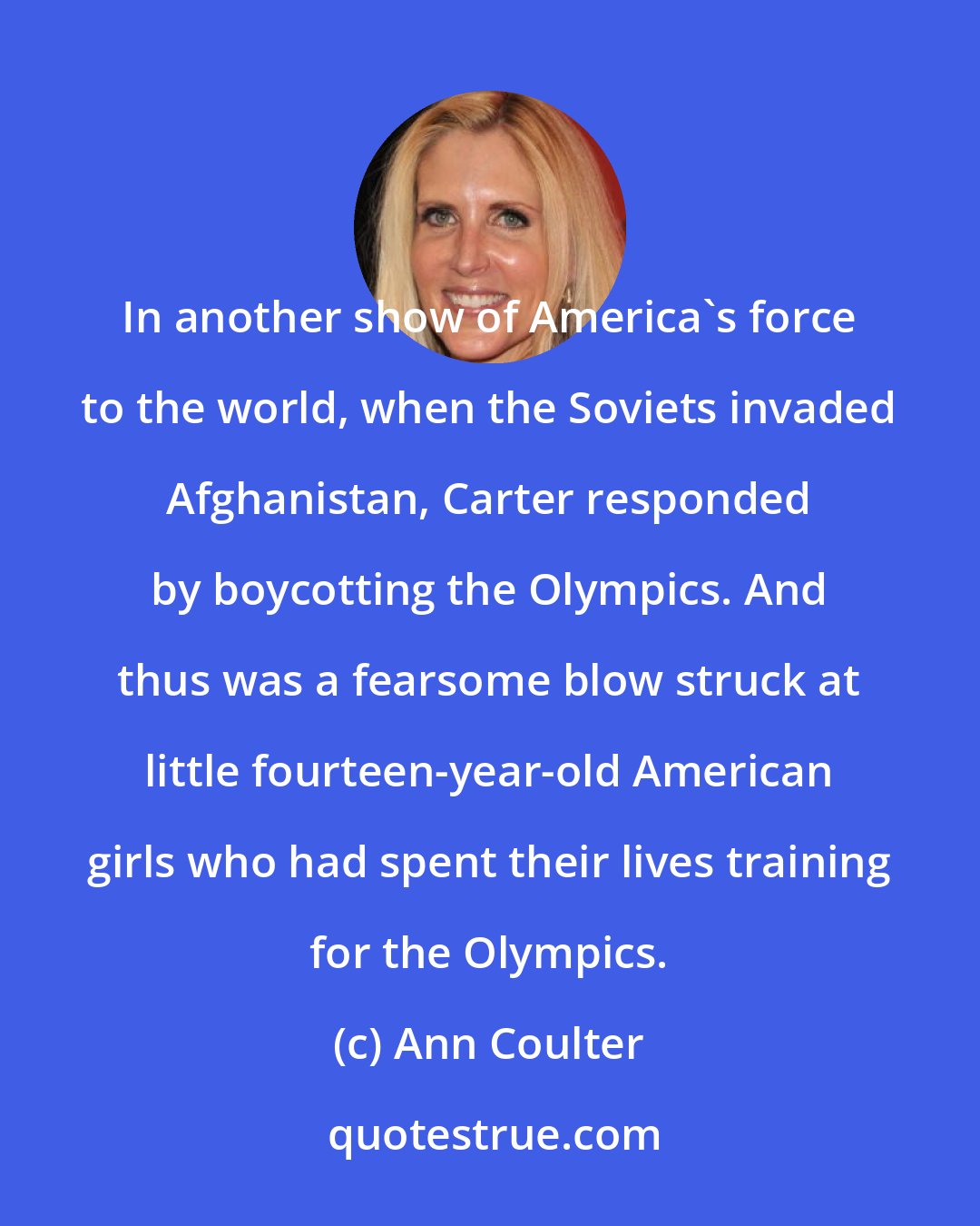 Ann Coulter: In another show of America's force to the world, when the Soviets invaded Afghanistan, Carter responded by boycotting the Olympics. And thus was a fearsome blow struck at little fourteen-year-old American girls who had spent their lives training for the Olympics.