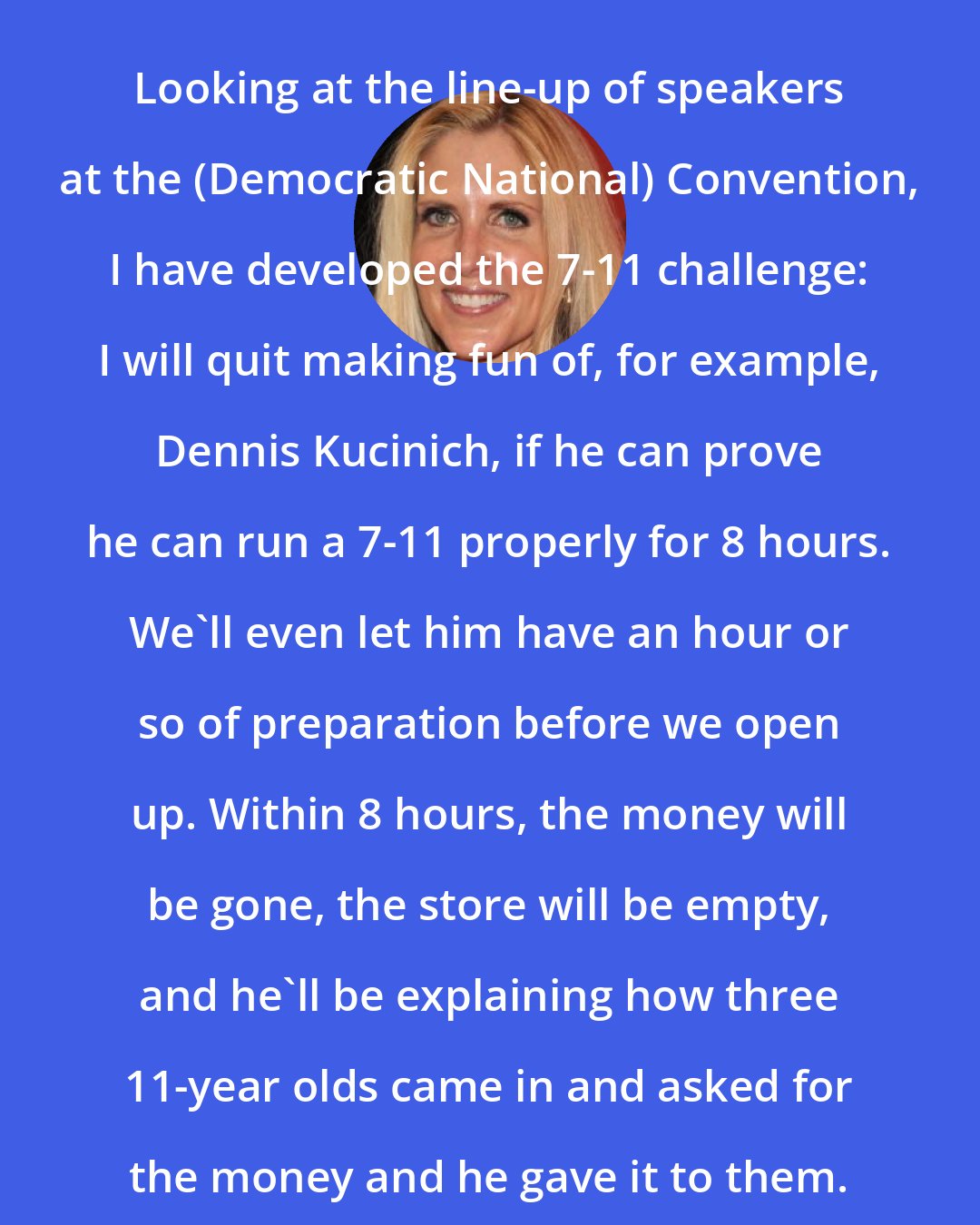 Ann Coulter: Looking at the line-up of speakers at the (Democratic National) Convention, I have developed the 7-11 challenge: I will quit making fun of, for example, Dennis Kucinich, if he can prove he can run a 7-11 properly for 8 hours. We'll even let him have an hour or so of preparation before we open up. Within 8 hours, the money will be gone, the store will be empty, and he'll be explaining how three 11-year olds came in and asked for the money and he gave it to them.