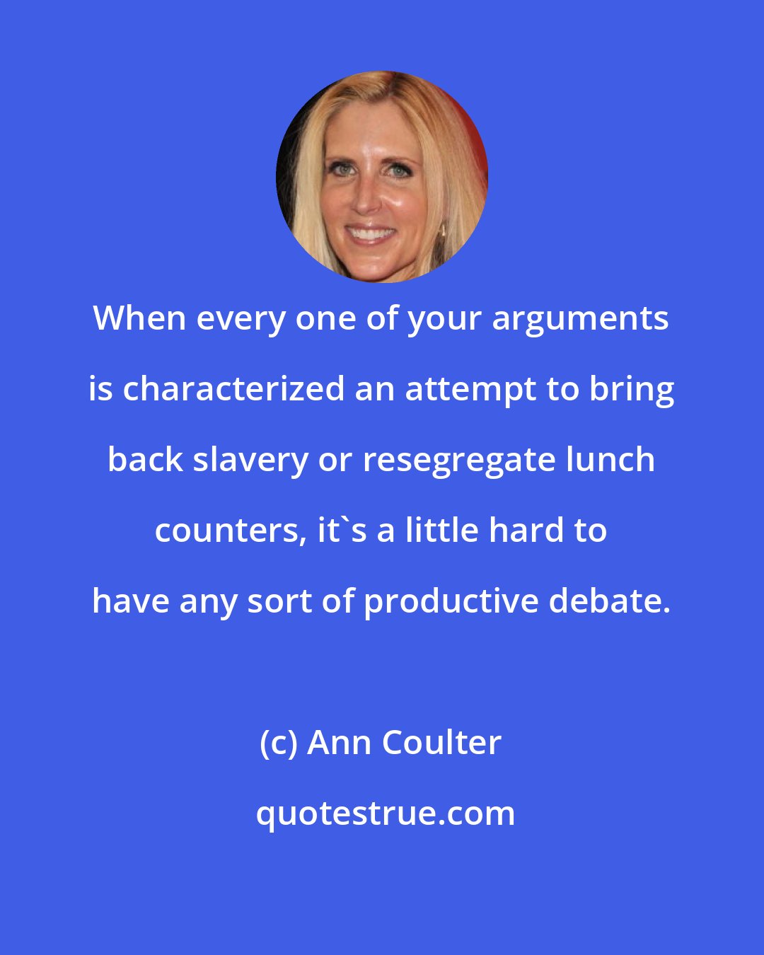 Ann Coulter: When every one of your arguments is characterized an attempt to bring back slavery or resegregate lunch counters, it's a little hard to have any sort of productive debate.