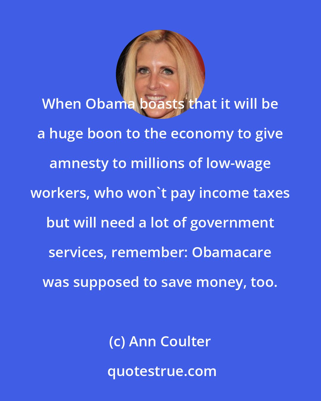 Ann Coulter: When Obama boasts that it will be a huge boon to the economy to give amnesty to millions of low-wage workers, who won't pay income taxes but will need a lot of government services, remember: Obamacare was supposed to save money, too.