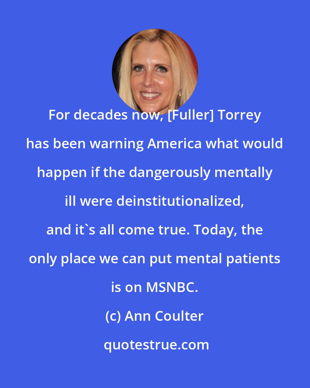 Ann Coulter: For decades now, [Fuller] Torrey has been warning America what would happen if the dangerously mentally ill were deinstitutionalized, and it's all come true. Today, the only place we can put mental patients is on MSNBC.