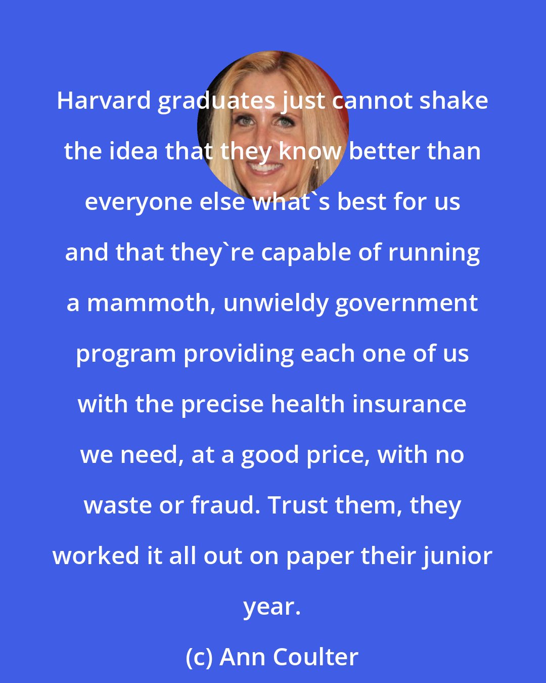 Ann Coulter: Harvard graduates just cannot shake the idea that they know better than everyone else what's best for us and that they're capable of running a mammoth, unwieldy government program providing each one of us with the precise health insurance we need, at a good price, with no waste or fraud. Trust them, they worked it all out on paper their junior year.