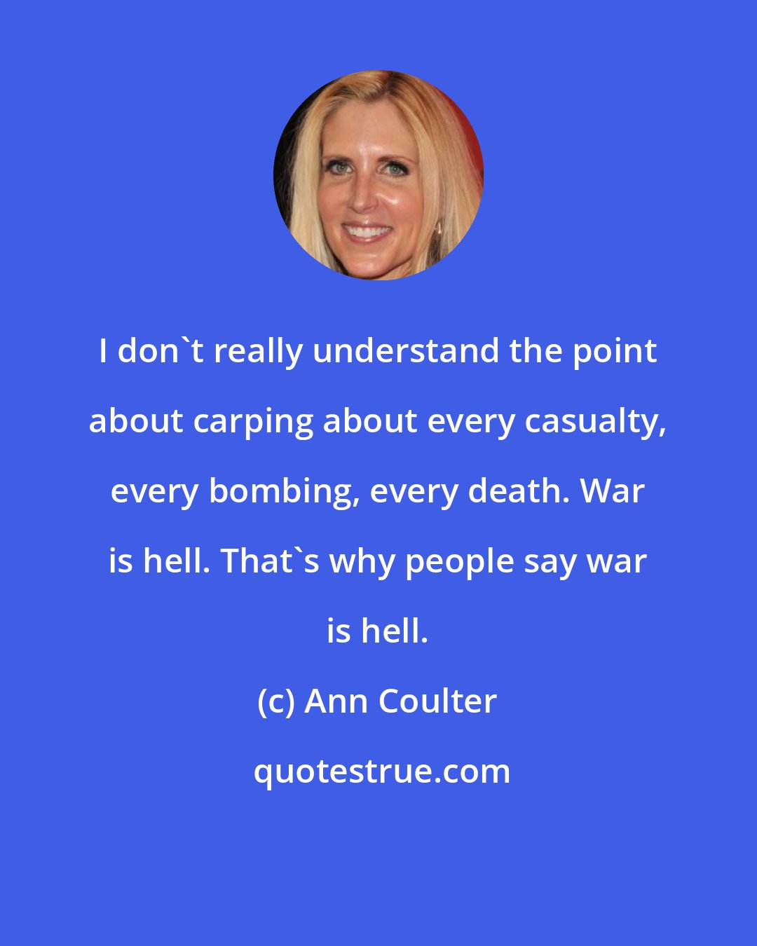 Ann Coulter: I don't really understand the point about carping about every casualty, every bombing, every death. War is hell. That's why people say war is hell.