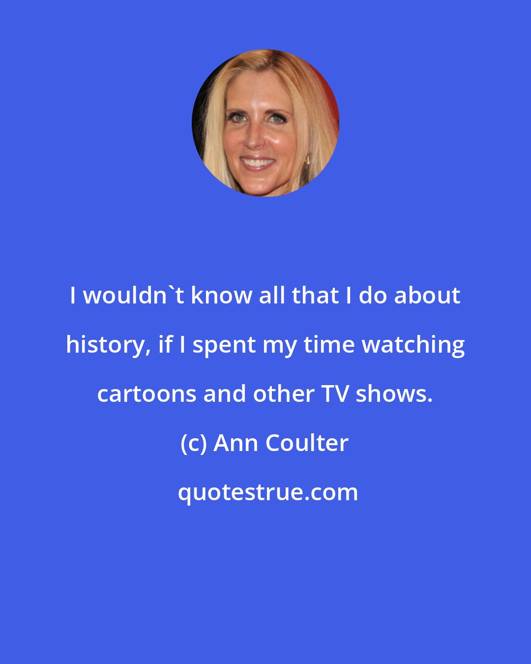 Ann Coulter: I wouldn't know all that I do about history, if I spent my time watching cartoons and other TV shows.