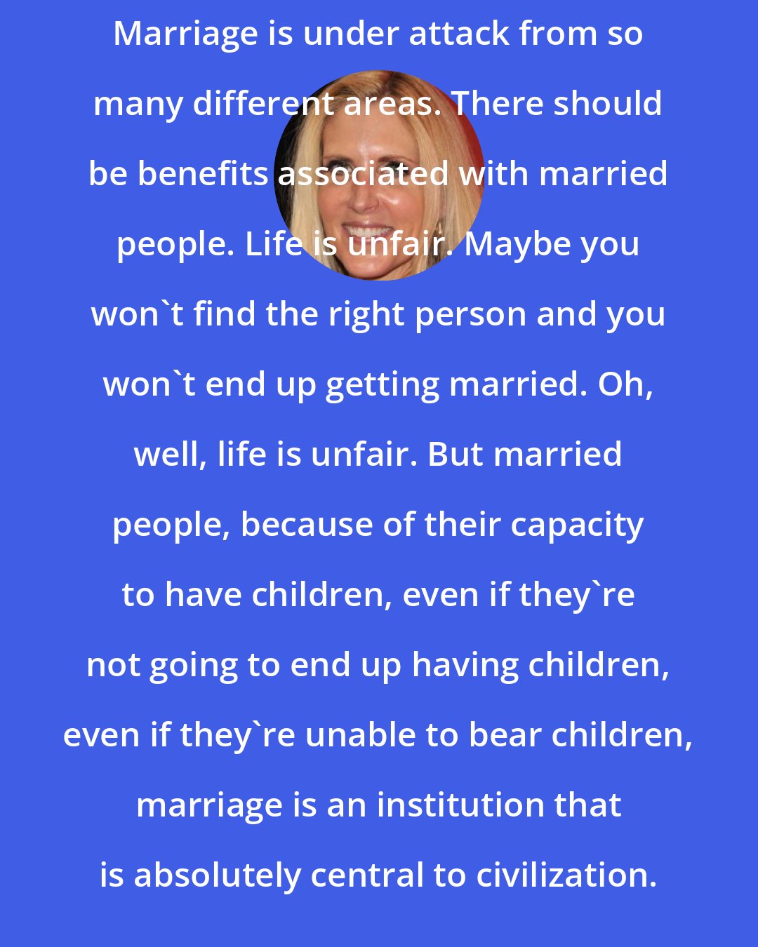 Ann Coulter: Marriage is under attack from so many different areas. There should be benefits associated with married people. Life is unfair. Maybe you won't find the right person and you won't end up getting married. Oh, well, life is unfair. But married people, because of their capacity to have children, even if they're not going to end up having children, even if they're unable to bear children, marriage is an institution that is absolutely central to civilization.
