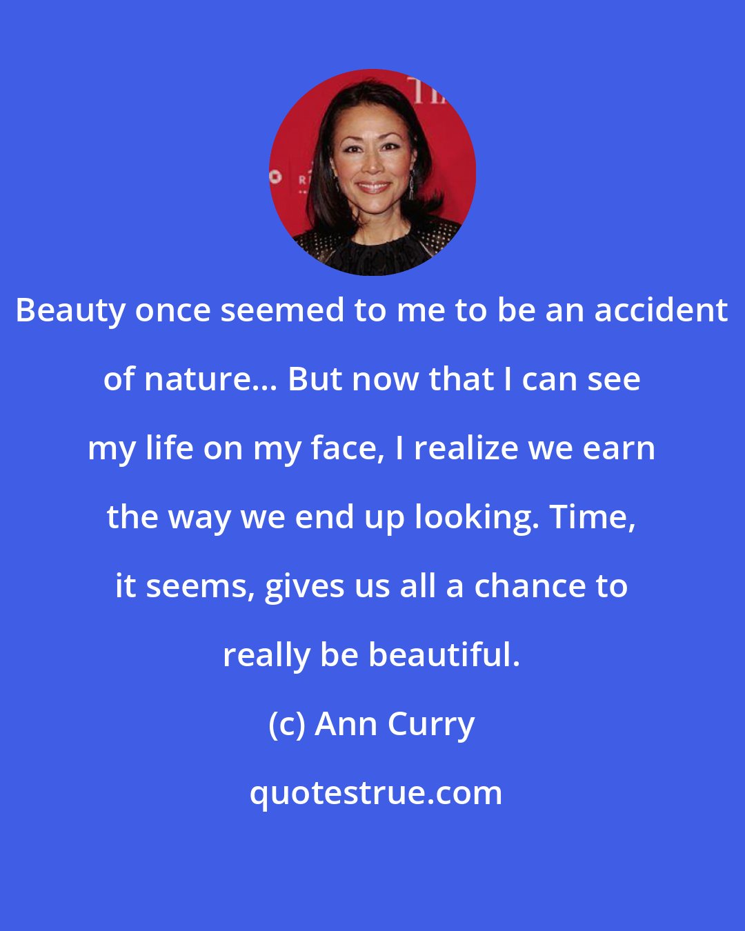 Ann Curry: Beauty once seemed to me to be an accident of nature... But now that I can see my life on my face, I realize we earn the way we end up looking. Time, it seems, gives us all a chance to really be beautiful.