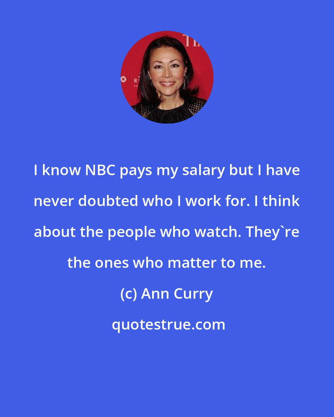 Ann Curry: I know NBC pays my salary but I have never doubted who I work for. I think about the people who watch. They're the ones who matter to me.