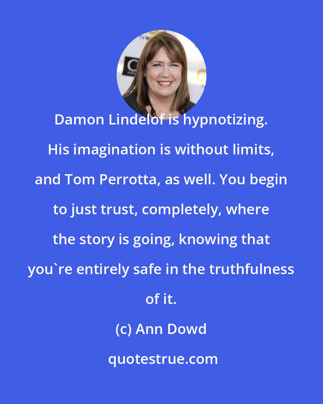 Ann Dowd: Damon Lindelof is hypnotizing. His imagination is without limits, and Tom Perrotta, as well. You begin to just trust, completely, where the story is going, knowing that you're entirely safe in the truthfulness of it.