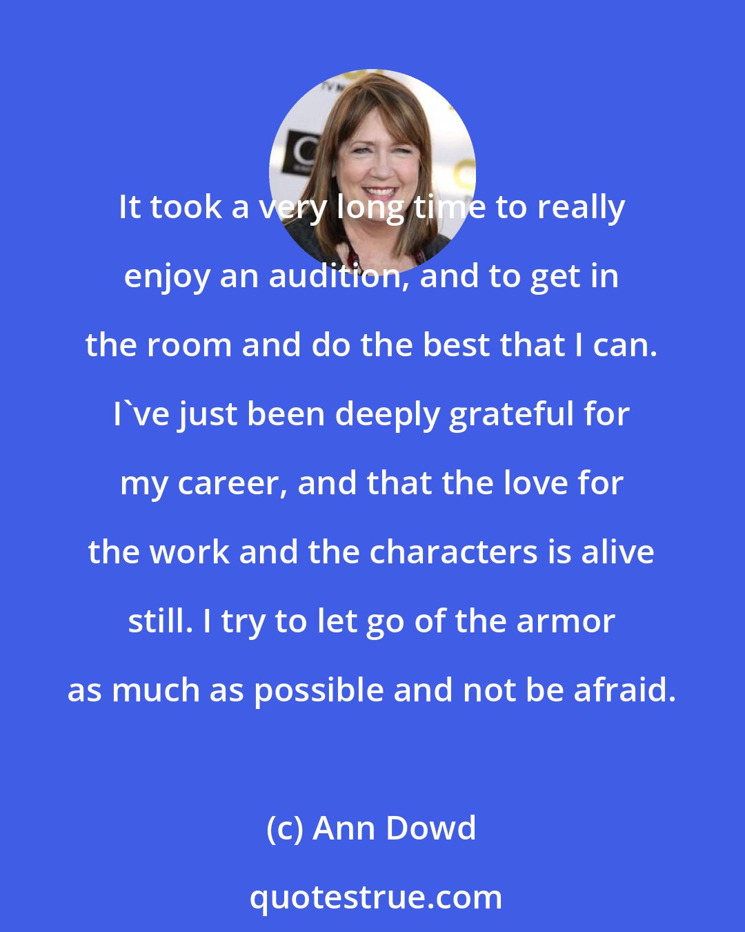 Ann Dowd: It took a very long time to really enjoy an audition, and to get in the room and do the best that I can. I've just been deeply grateful for my career, and that the love for the work and the characters is alive still. I try to let go of the armor as much as possible and not be afraid.