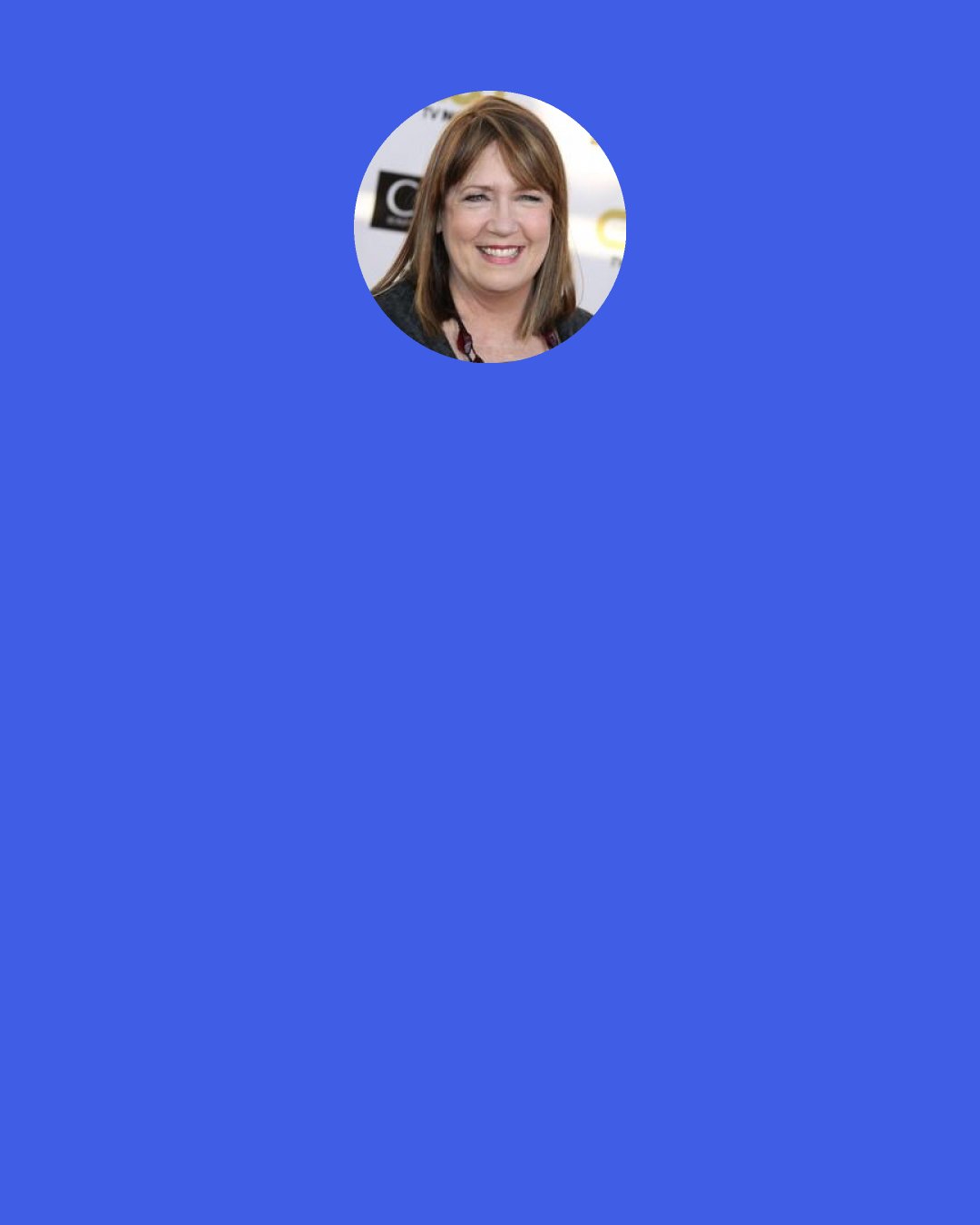 Ann Dowd: The lovely thing is that now being offered things is just a blast. In the beginning, I'd be offered something and be like, "What? What do you mean? Are they sure?" And now, I have less shock about it. It's just a real pleasure. It's a privilege.