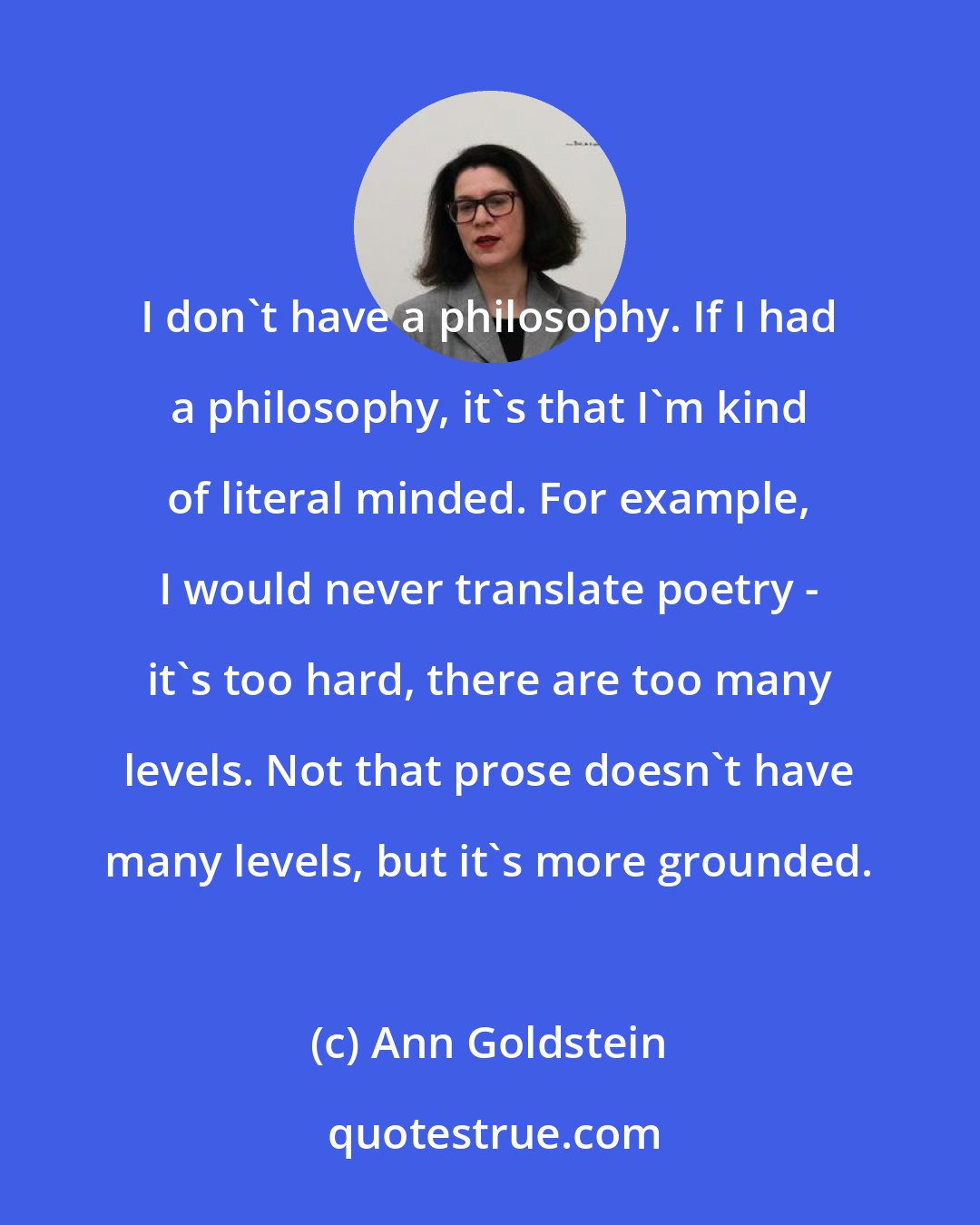 Ann Goldstein: I don't have a philosophy. If I had a philosophy, it's that I'm kind of literal minded. For example, I would never translate poetry - it's too hard, there are too many levels. Not that prose doesn't have many levels, but it's more grounded.