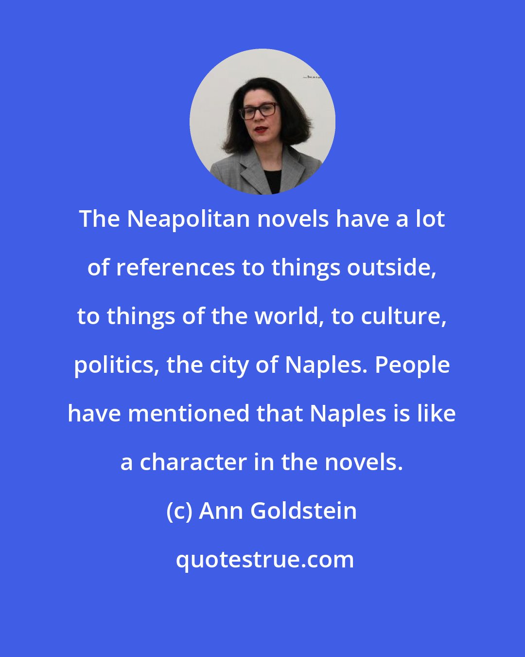 Ann Goldstein: The Neapolitan novels have a lot of references to things outside, to things of the world, to culture, politics, the city of Naples. People have mentioned that Naples is like a character in the novels.