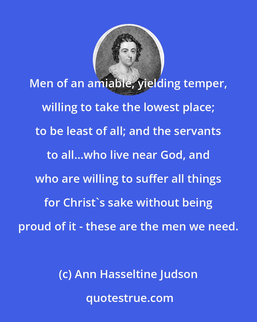 Ann Hasseltine Judson: Men of an amiable, yielding temper, willing to take the lowest place; to be least of all; and the servants to all...who live near God, and who are willing to suffer all things for Christ's sake without being proud of it - these are the men we need.