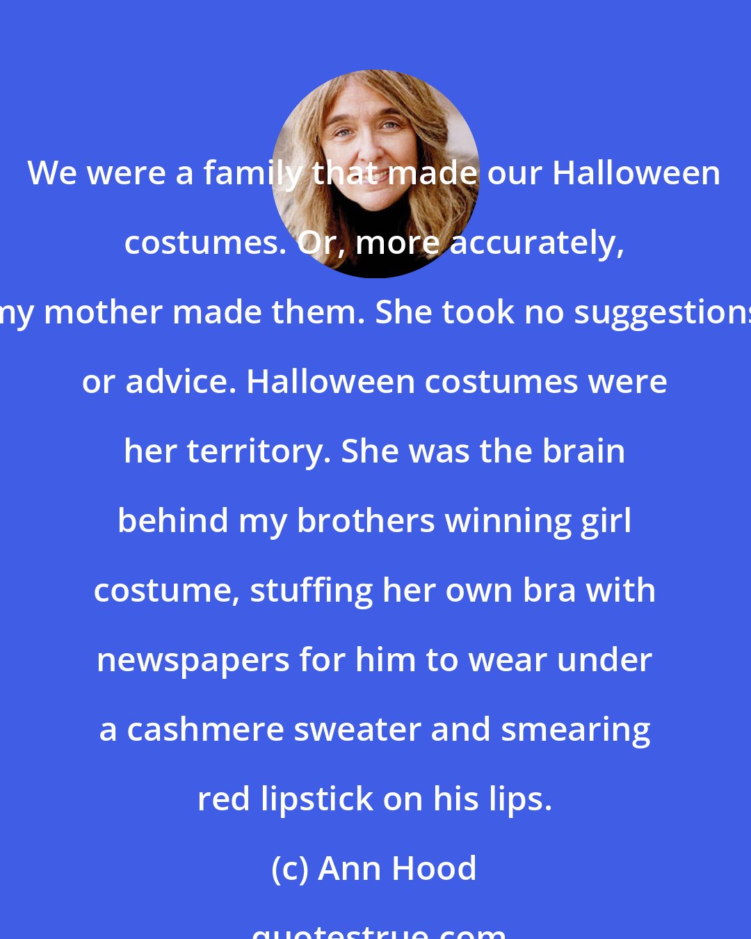 Ann Hood: We were a family that made our Halloween costumes. Or, more accurately, my mother made them. She took no suggestions or advice. Halloween costumes were her territory. She was the brain behind my brothers winning girl costume, stuffing her own bra with newspapers for him to wear under a cashmere sweater and smearing red lipstick on his lips.