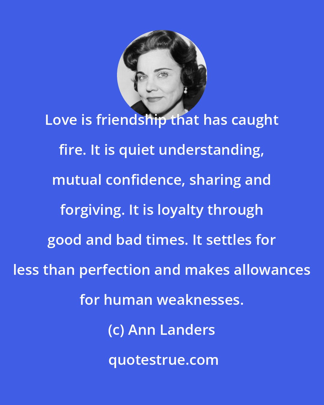 Ann Landers: Love is friendship that has caught fire. It is quiet understanding, mutual confidence, sharing and forgiving. It is loyalty through good and bad times. It settles for less than perfection and makes allowances for human weaknesses.