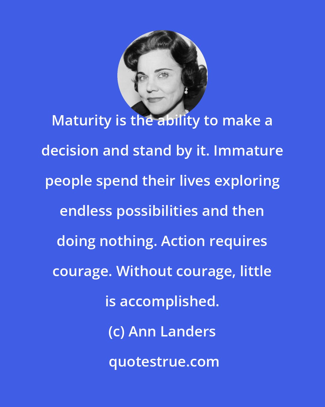 Ann Landers: Maturity is the ability to make a decision and stand by it. Immature people spend their lives exploring endless possibilities and then doing nothing. Action requires courage. Without courage, little is accomplished.