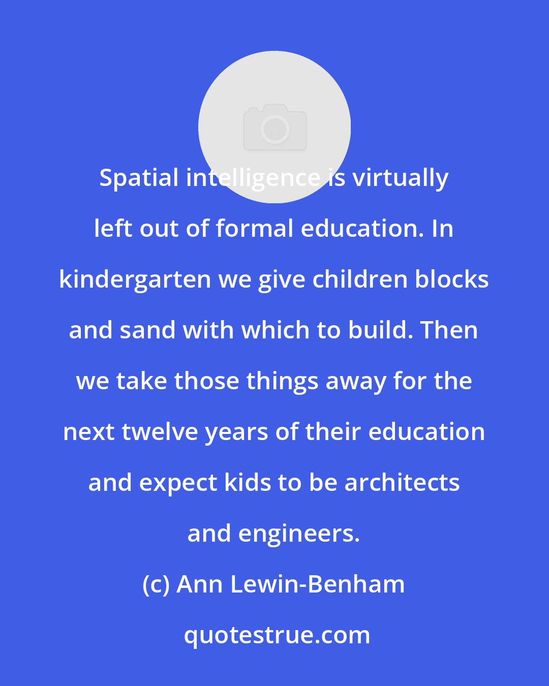 Ann Lewin-Benham: Spatial intelligence is virtually left out of formal education. In kindergarten we give children blocks and sand with which to build. Then we take those things away for the next twelve years of their education and expect kids to be architects and engineers.