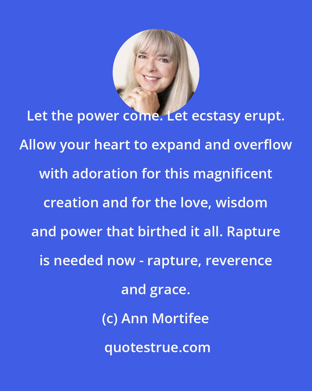 Ann Mortifee: Let the power come. Let ecstasy erupt. Allow your heart to expand and overflow with adoration for this magnificent creation and for the love, wisdom and power that birthed it all. Rapture is needed now - rapture, reverence and grace.