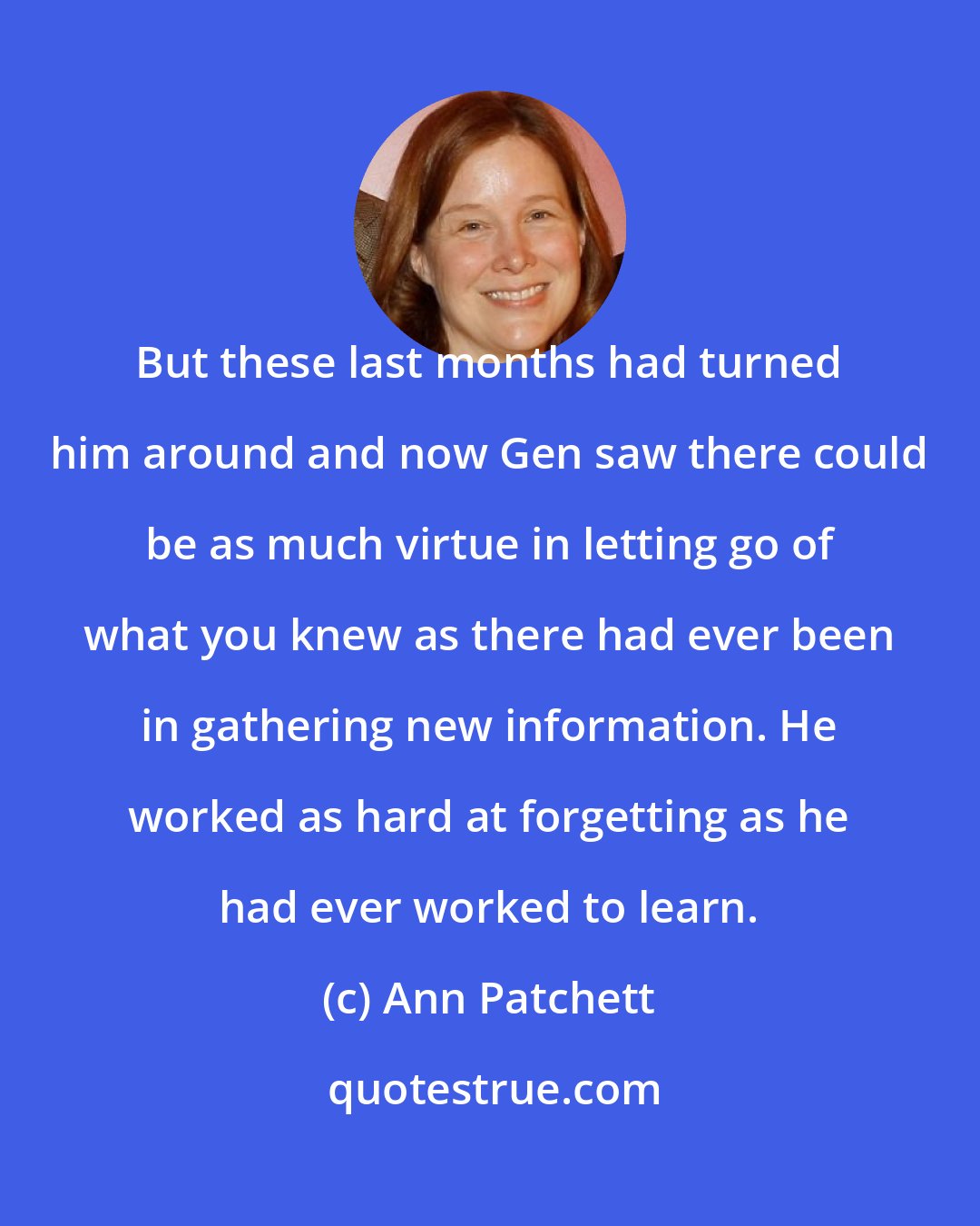 Ann Patchett: But these last months had turned him around and now Gen saw there could be as much virtue in letting go of what you knew as there had ever been in gathering new information. He worked as hard at forgetting as he had ever worked to learn.