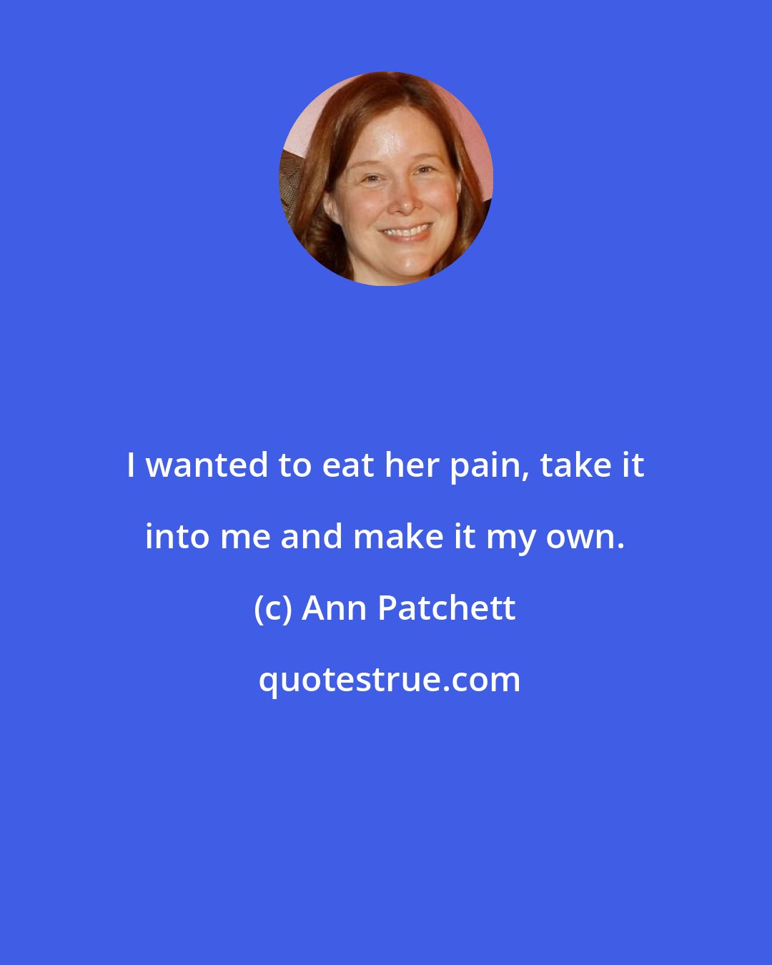 Ann Patchett: I wanted to eat her pain, take it into me and make it my own.