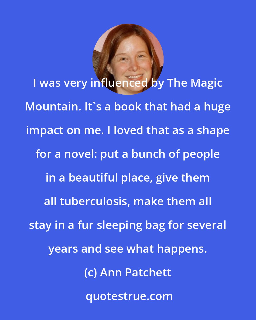 Ann Patchett: I was very influenced by The Magic Mountain. It's a book that had a huge impact on me. I loved that as a shape for a novel: put a bunch of people in a beautiful place, give them all tuberculosis, make them all stay in a fur sleeping bag for several years and see what happens.