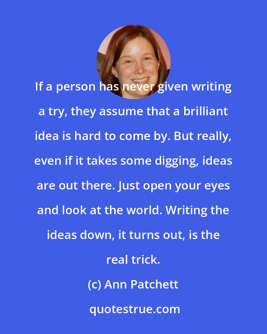 Ann Patchett: If a person has never given writing a try, they assume that a brilliant idea is hard to come by. But really, even if it takes some digging, ideas are out there. Just open your eyes and look at the world. Writing the ideas down, it turns out, is the real trick.