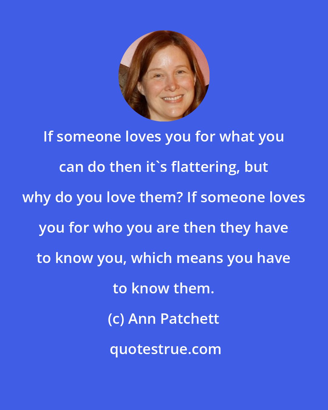 Ann Patchett: If someone loves you for what you can do then it's flattering, but why do you love them? If someone loves you for who you are then they have to know you, which means you have to know them.