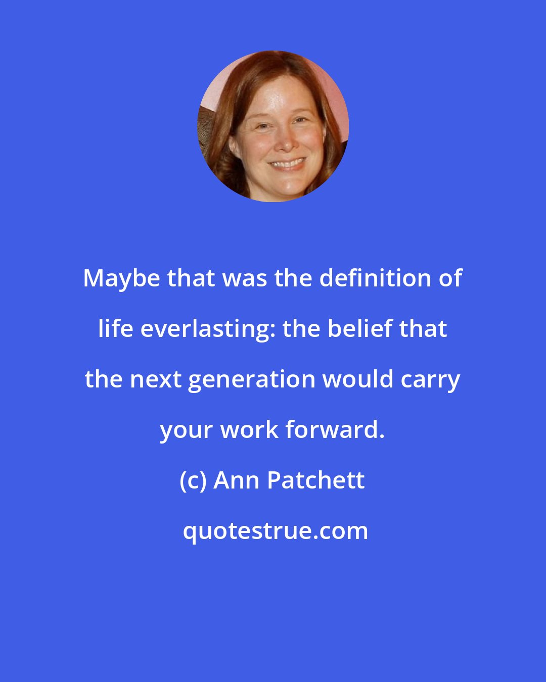 Ann Patchett: Maybe that was the definition of life everlasting: the belief that the next generation would carry your work forward.