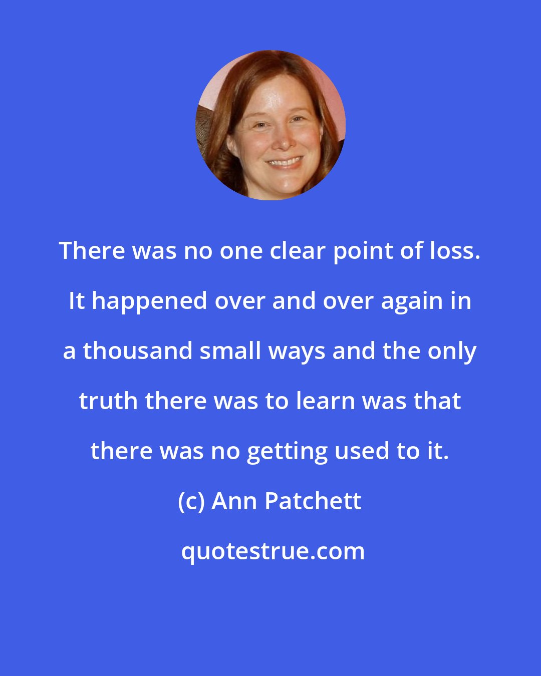 Ann Patchett: There was no one clear point of loss. It happened over and over again in a thousand small ways and the only truth there was to learn was that there was no getting used to it.
