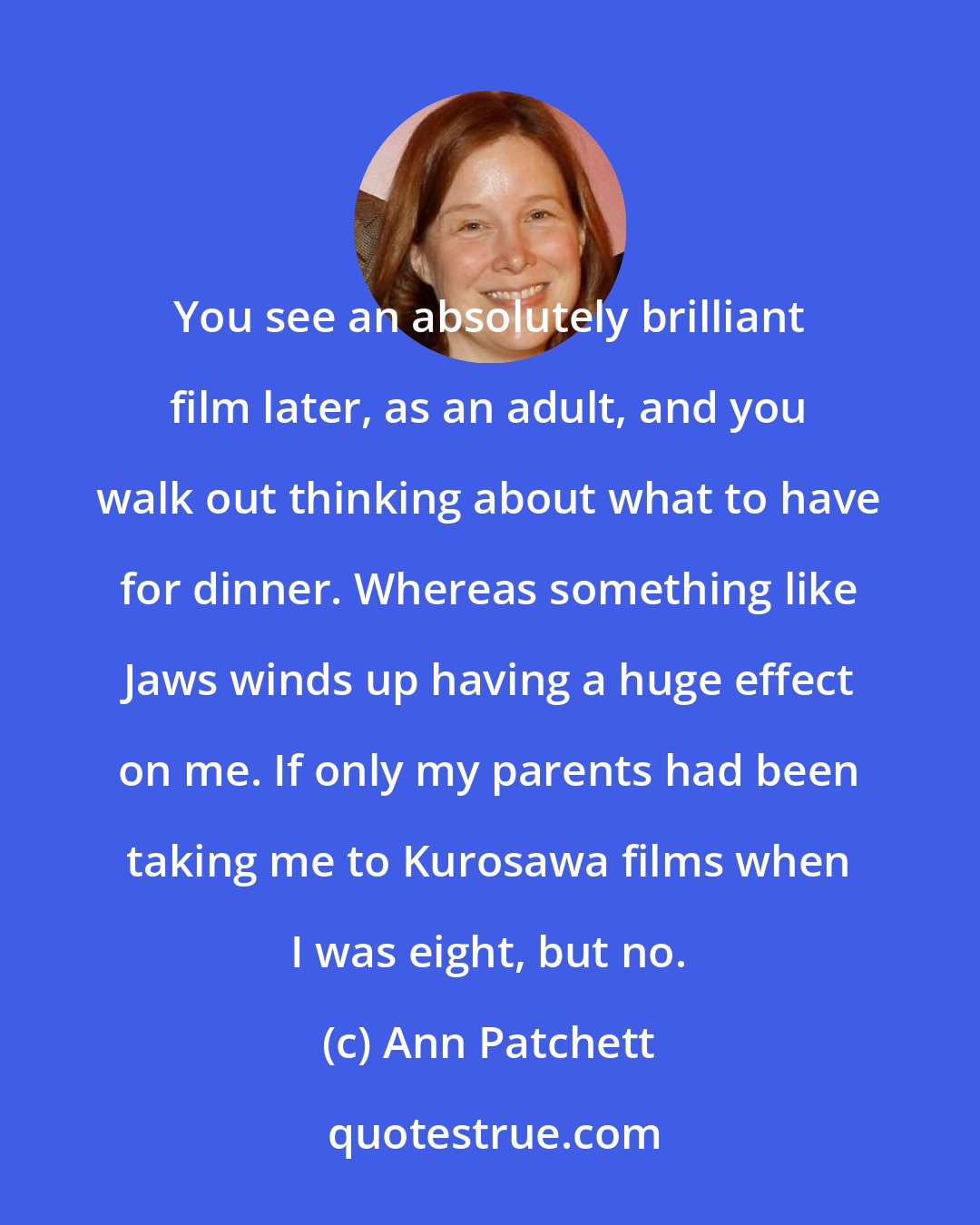 Ann Patchett: You see an absolutely brilliant film later, as an adult, and you walk out thinking about what to have for dinner. Whereas something like Jaws winds up having a huge effect on me. If only my parents had been taking me to Kurosawa films when I was eight, but no.