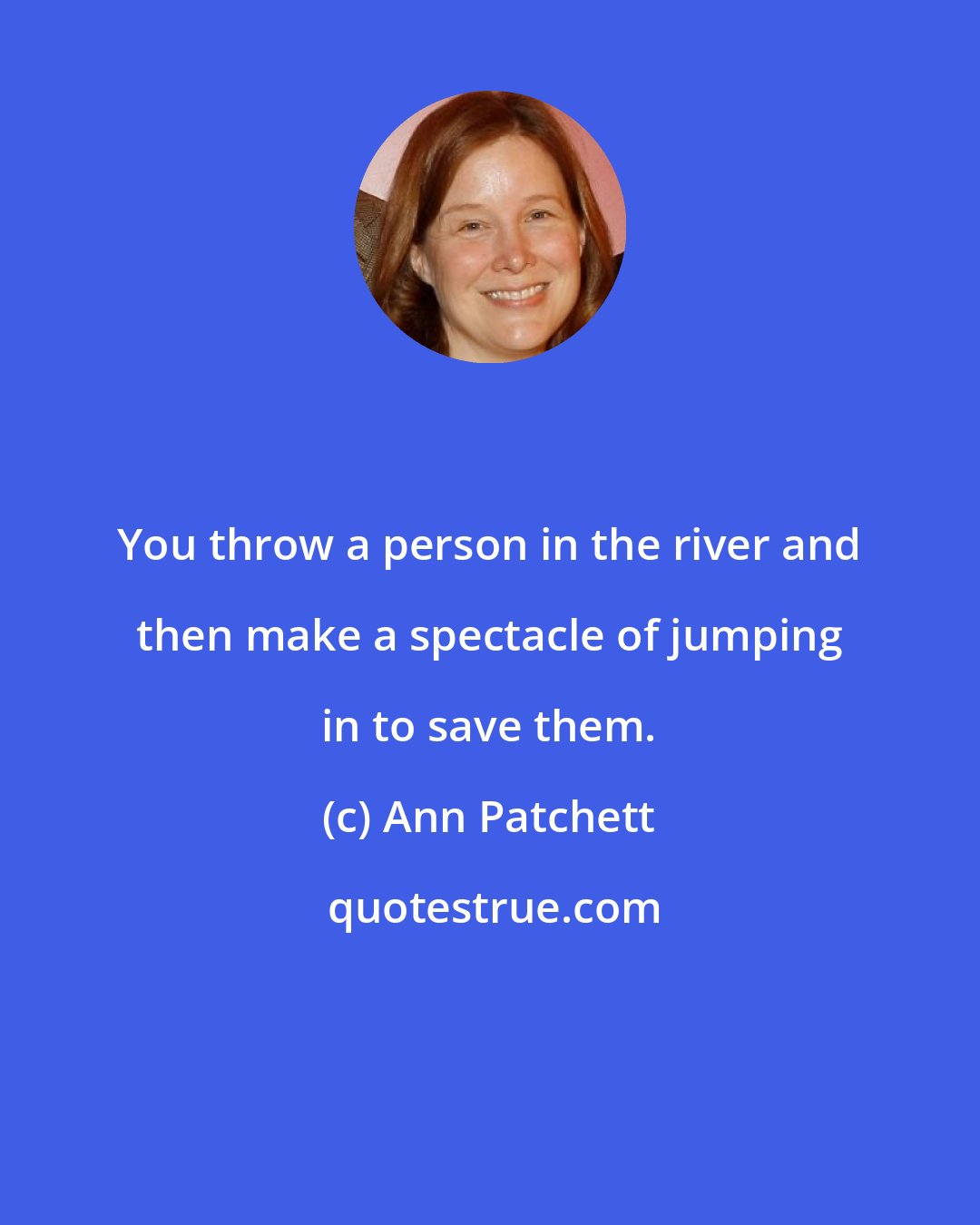 Ann Patchett: You throw a person in the river and then make a spectacle of jumping in to save them.