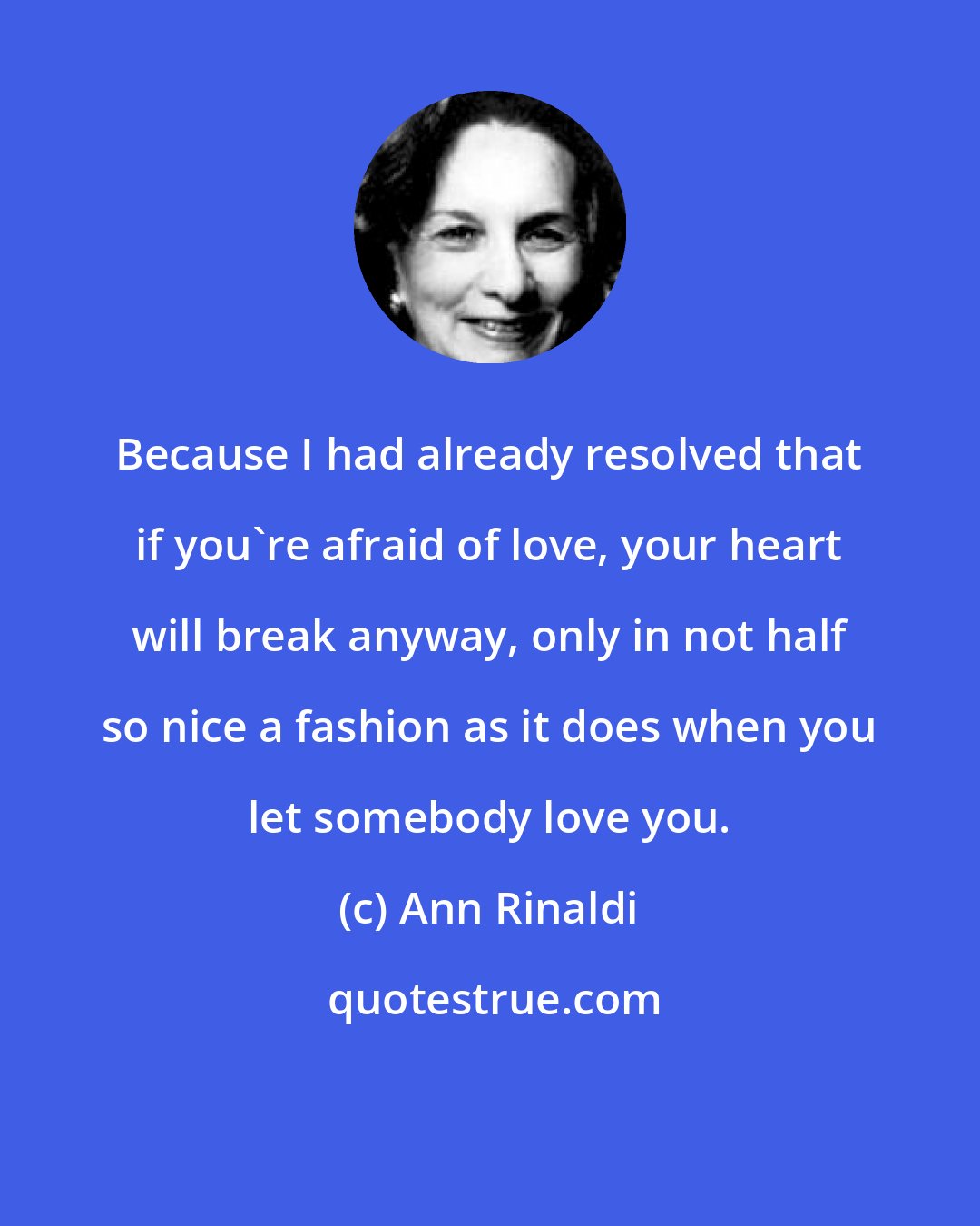 Ann Rinaldi: Because I had already resolved that if you're afraid of love, your heart will break anyway, only in not half so nice a fashion as it does when you let somebody love you.