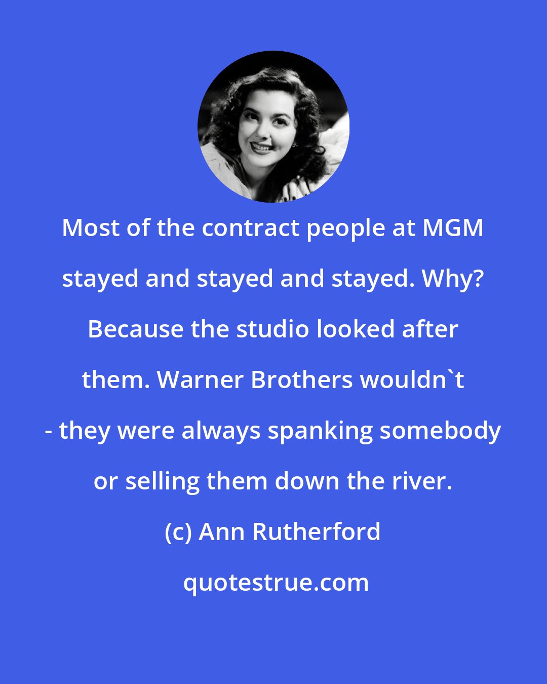 Ann Rutherford: Most of the contract people at MGM stayed and stayed and stayed. Why? Because the studio looked after them. Warner Brothers wouldn't - they were always spanking somebody or selling them down the river.