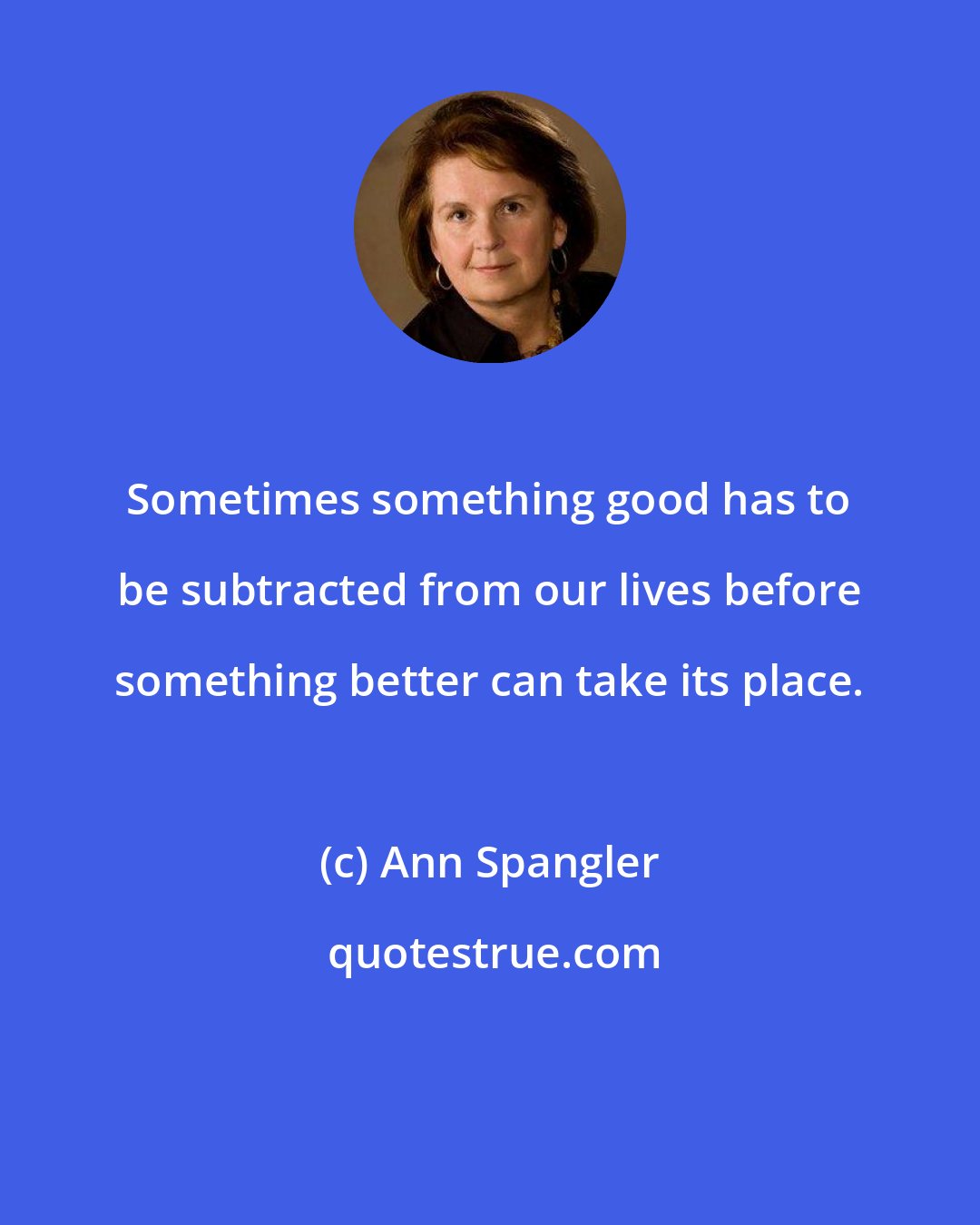 Ann Spangler: Sometimes something good has to be subtracted from our lives before something better can take its place.
