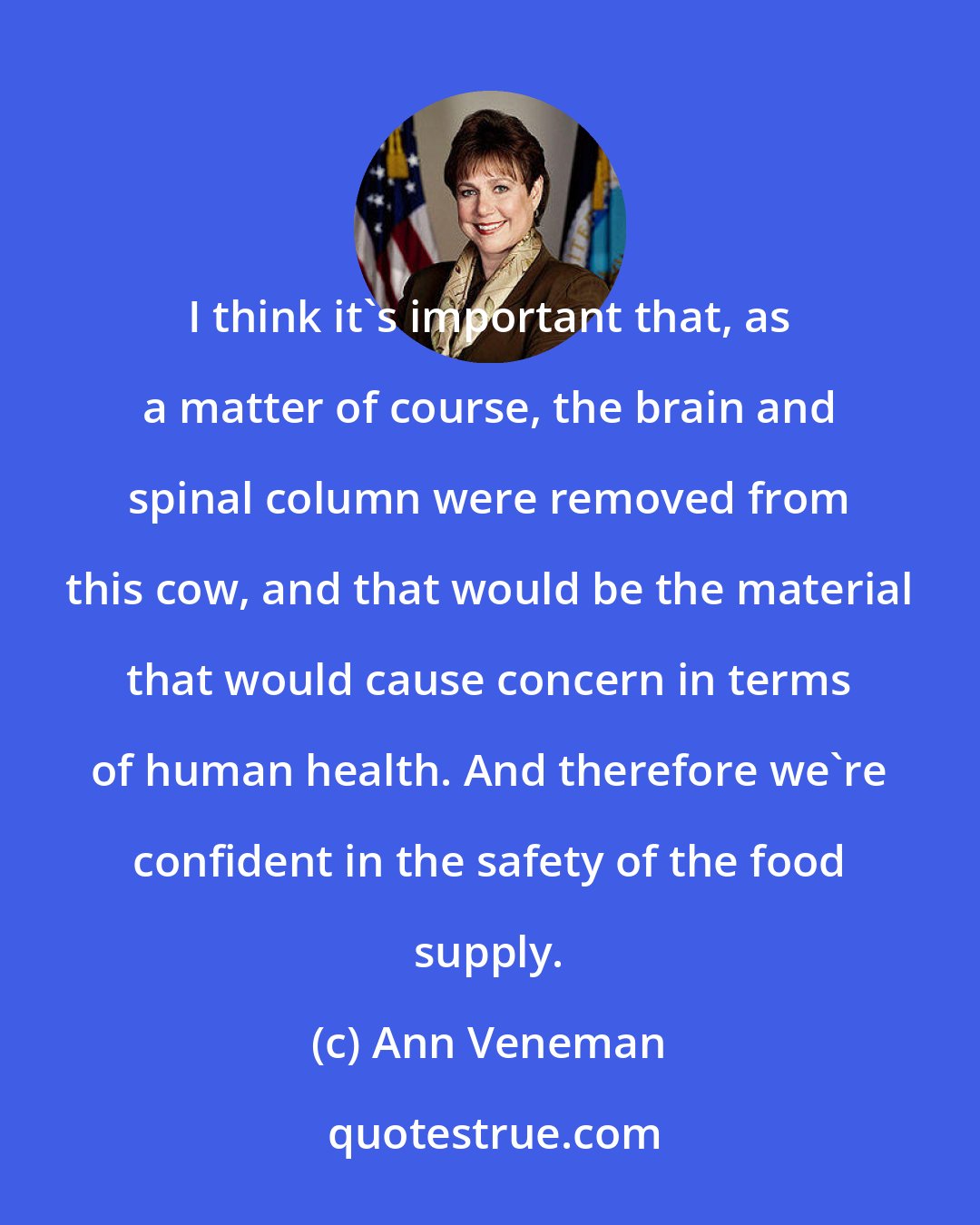 Ann Veneman: I think it's important that, as a matter of course, the brain and spinal column were removed from this cow, and that would be the material that would cause concern in terms of human health. And therefore we're confident in the safety of the food supply.