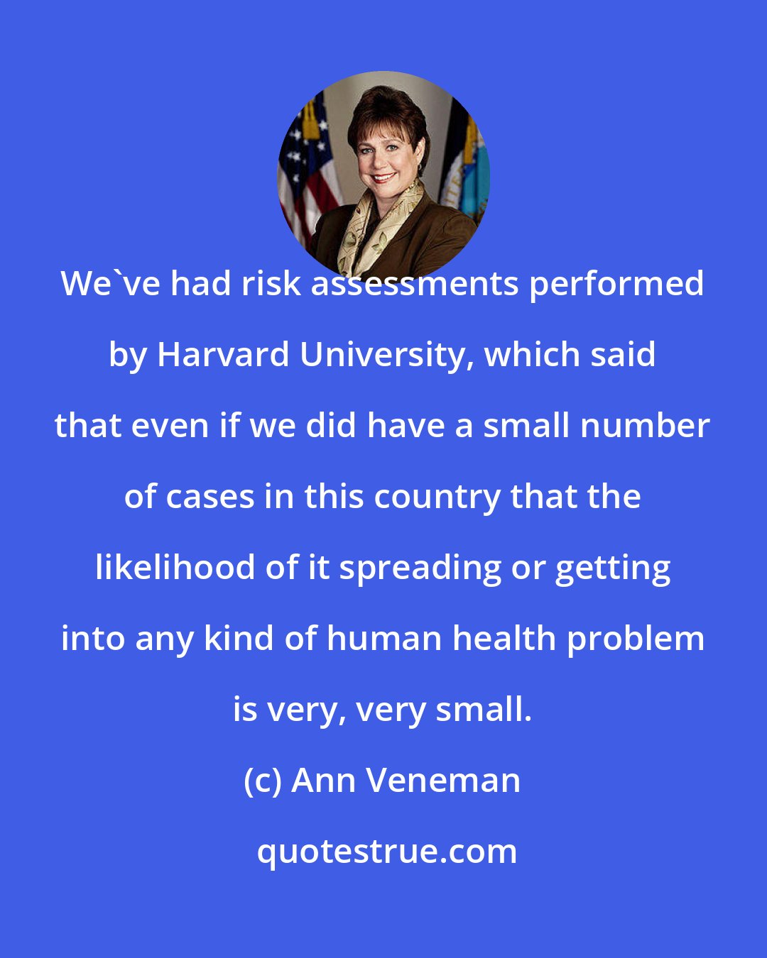 Ann Veneman: We've had risk assessments performed by Harvard University, which said that even if we did have a small number of cases in this country that the likelihood of it spreading or getting into any kind of human health problem is very, very small.