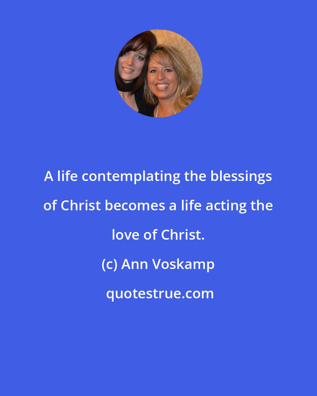 Ann Voskamp: A life contemplating the blessings of Christ becomes a life acting the love of Christ.