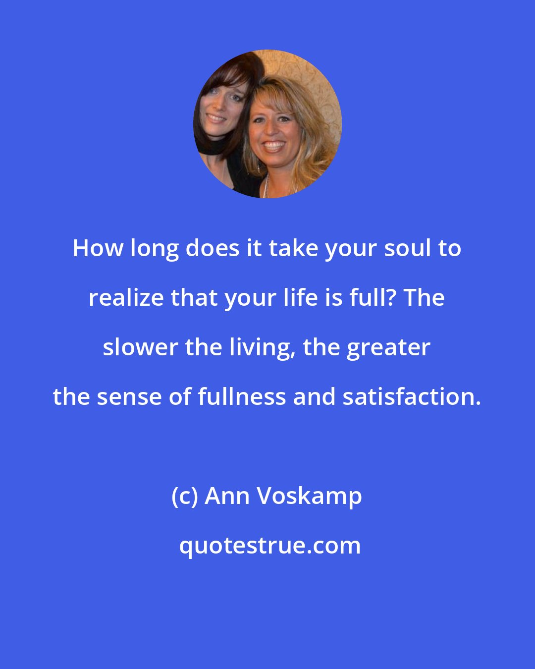 Ann Voskamp: How long does it take your soul to realize that your life is full? The slower the living, the greater the sense of fullness and satisfaction.