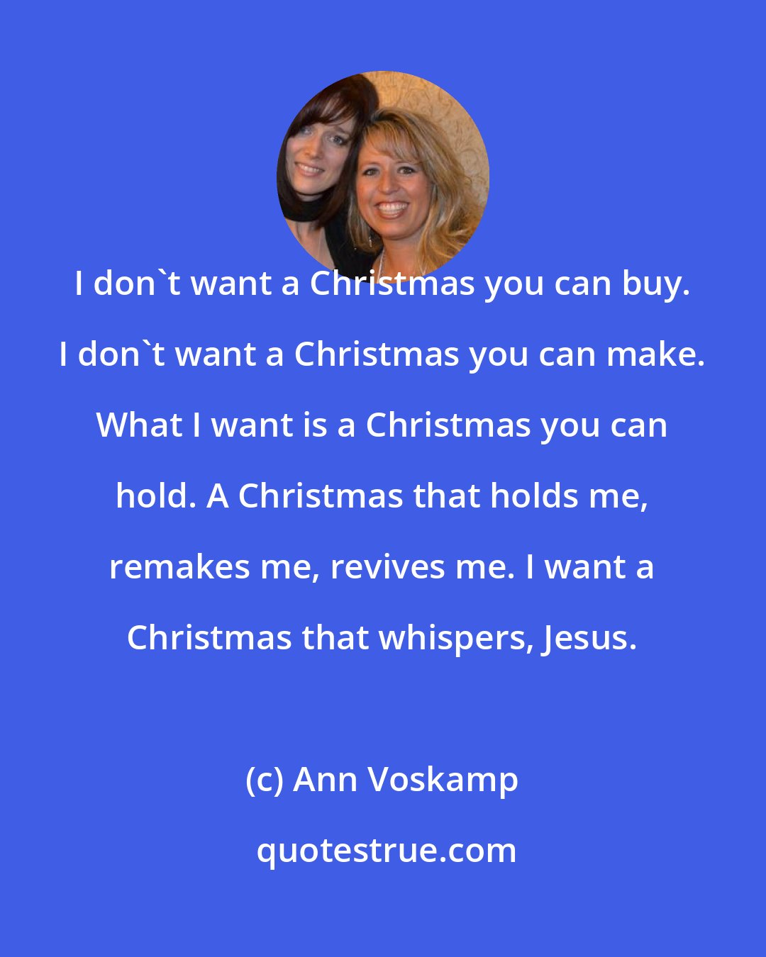 Ann Voskamp: I don't want a Christmas you can buy. I don't want a Christmas you can make. What I want is a Christmas you can hold. A Christmas that holds me, remakes me, revives me. I want a Christmas that whispers, Jesus.