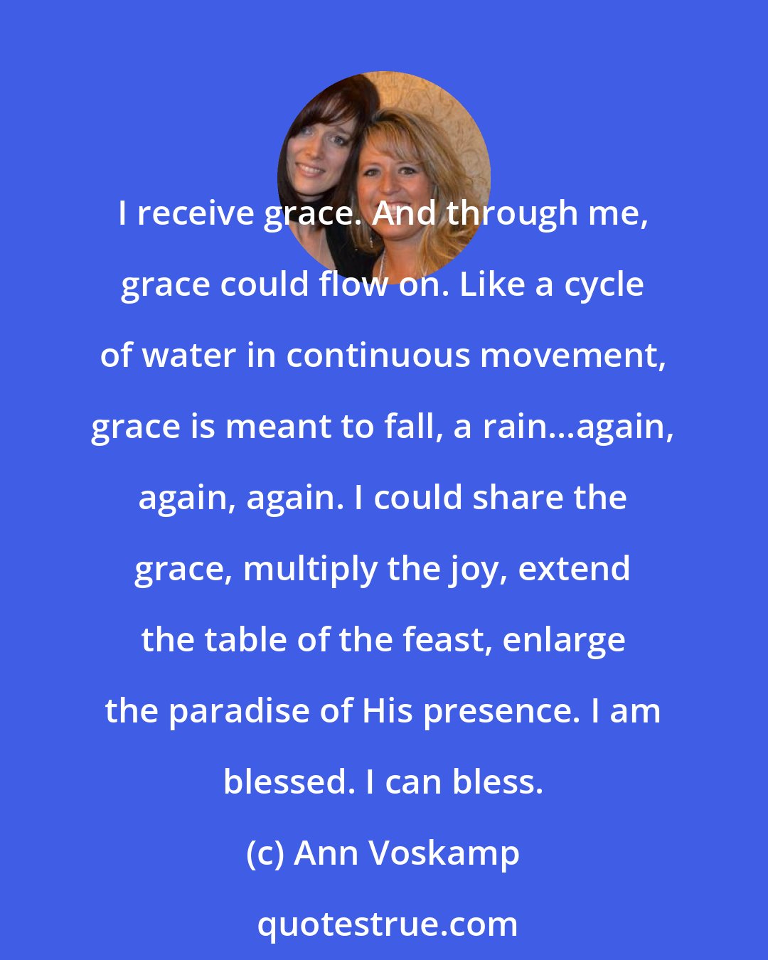 Ann Voskamp: I receive grace. And through me, grace could flow on. Like a cycle of water in continuous movement, grace is meant to fall, a rain...again, again, again. I could share the grace, multiply the joy, extend the table of the feast, enlarge the paradise of His presence. I am blessed. I can bless.