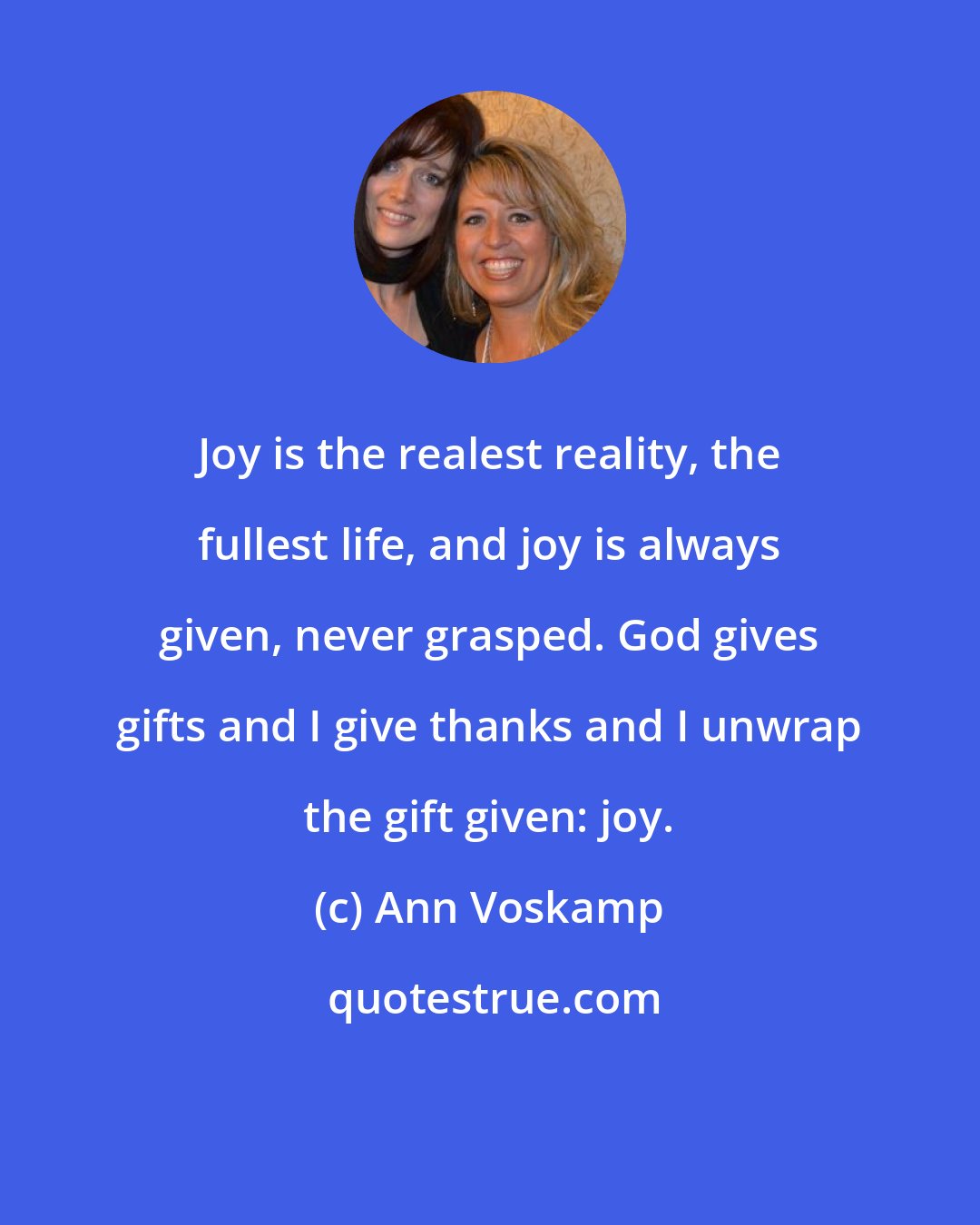 Ann Voskamp: Joy is the realest reality, the fullest life, and joy is always given, never grasped. God gives gifts and I give thanks and I unwrap the gift given: joy.