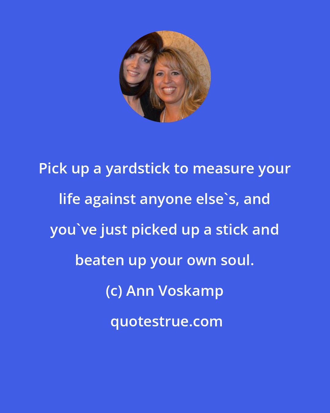 Ann Voskamp: Pick up a yardstick to measure your life against anyone else's, and you've just picked up a stick and beaten up your own soul.