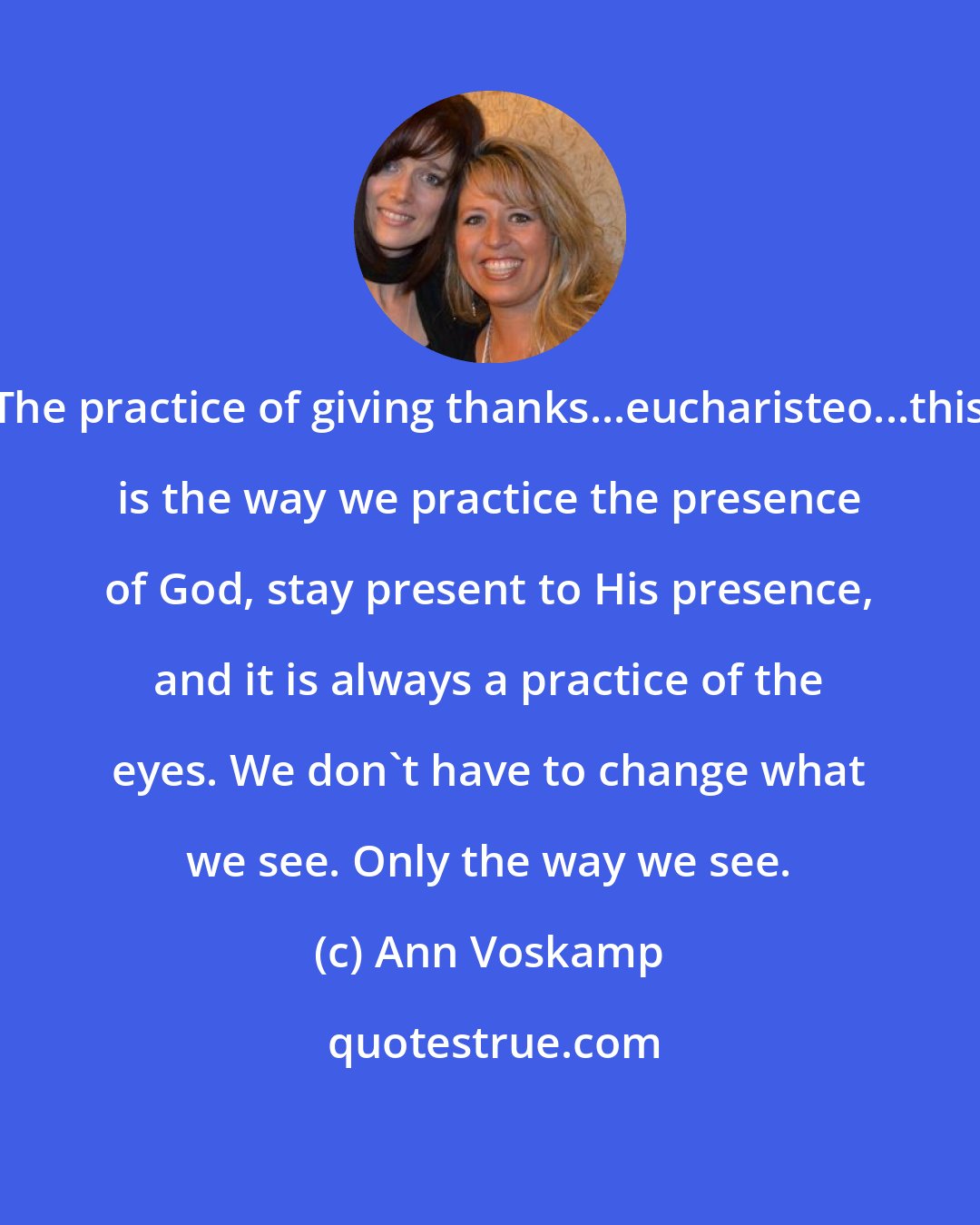 Ann Voskamp: The practice of giving thanks...eucharisteo...this is the way we practice the presence of God, stay present to His presence, and it is always a practice of the eyes. We don't have to change what we see. Only the way we see.