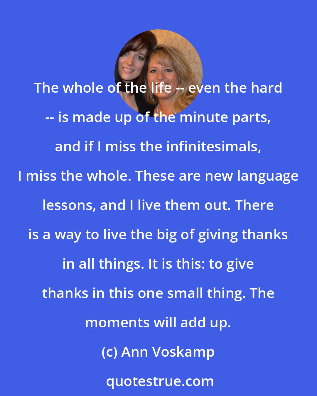 Ann Voskamp: The whole of the life -- even the hard -- is made up of the minute parts, and if I miss the infinitesimals, I miss the whole. These are new language lessons, and I live them out. There is a way to live the big of giving thanks in all things. It is this: to give thanks in this one small thing. The moments will add up.