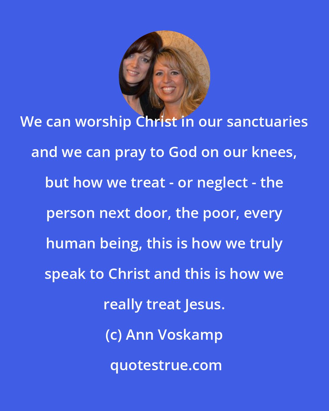 Ann Voskamp: We can worship Christ in our sanctuaries and we can pray to God on our knees, but how we treat - or neglect - the person next door, the poor, every human being, this is how we truly speak to Christ and this is how we really treat Jesus.