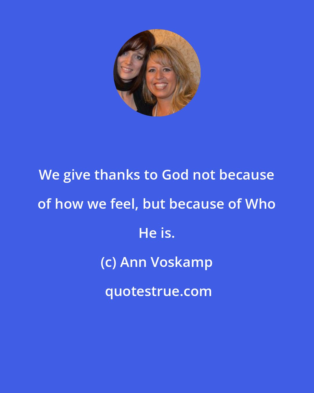 Ann Voskamp: We give thanks to God not because of how we feel, but because of Who He is.