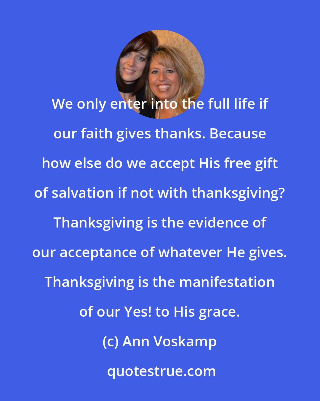 Ann Voskamp: We only enter into the full life if our faith gives thanks. Because how else do we accept His free gift of salvation if not with thanksgiving? Thanksgiving is the evidence of our acceptance of whatever He gives. Thanksgiving is the manifestation of our Yes! to His grace.