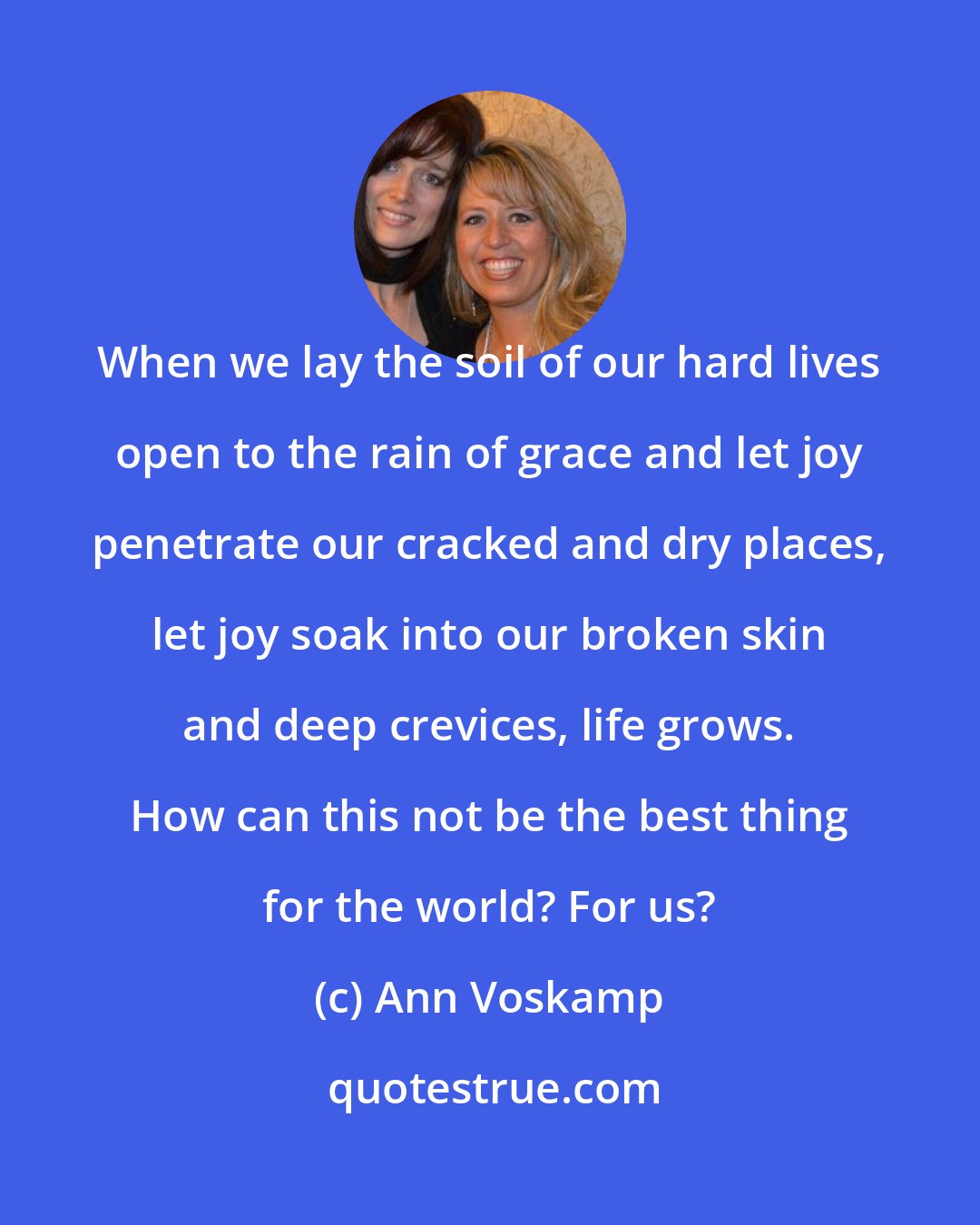 Ann Voskamp: When we lay the soil of our hard lives open to the rain of grace and let joy penetrate our cracked and dry places, let joy soak into our broken skin and deep crevices, life grows. How can this not be the best thing for the world? For us?