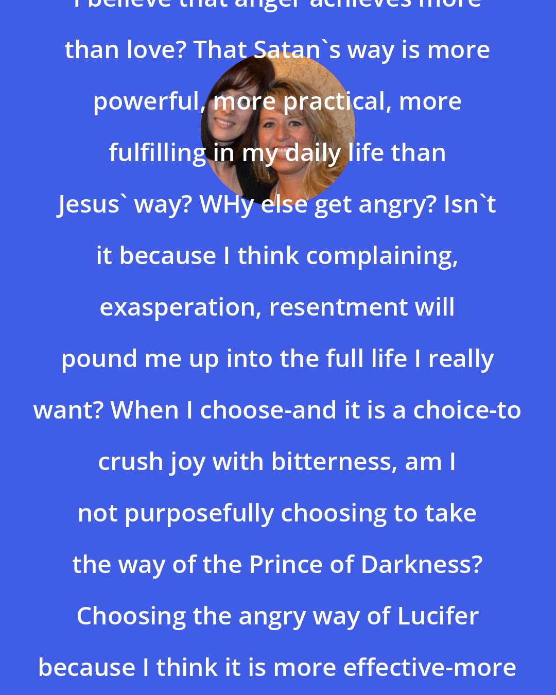 Ann Voskamp: Do I really smother my own joy because I believe that anger achieves more than love? That Satan's way is more powerful, more practical, more fulfilling in my daily life than Jesus' way? WHy else get angry? Isn't it because I think complaining, exasperation, resentment will pound me up into the full life I really want? When I choose-and it is a choice-to crush joy with bitterness, am I not purposefully choosing to take the way of the Prince of Darkness? Choosing the angry way of Lucifer because I think it is more effective-more expedient-than giving thanks?